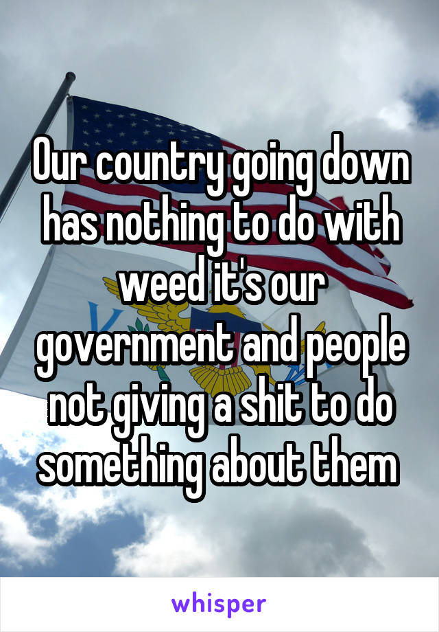 Our country going down has nothing to do with weed it's our government and people not giving a shit to do something about them 