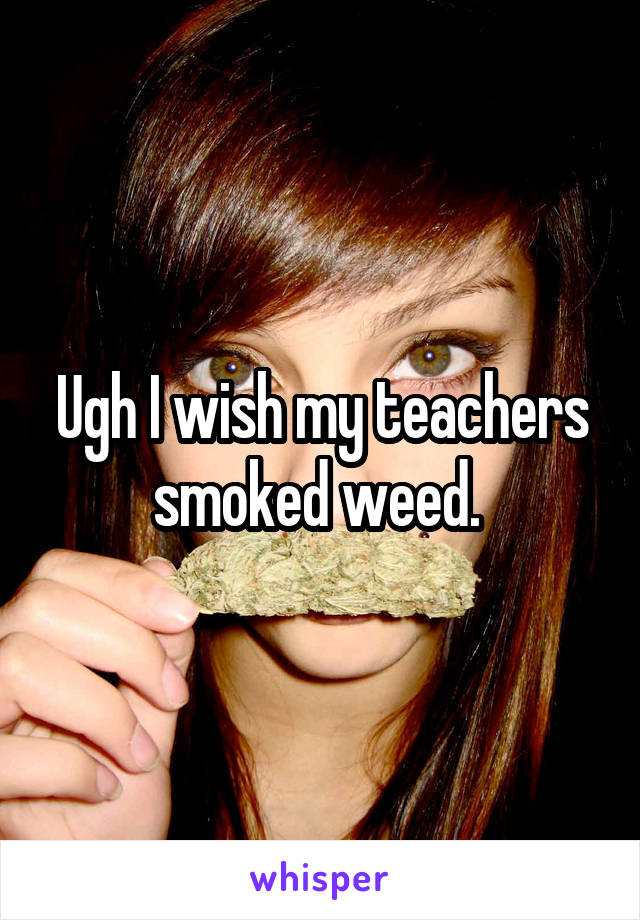 Ugh I wish my teachers smoked weed. 