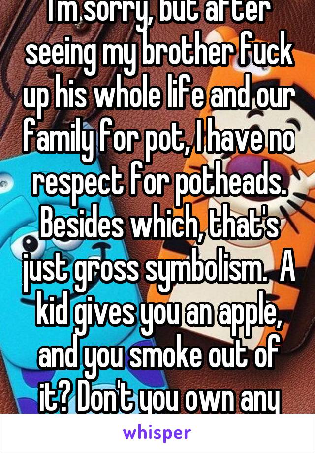 I'm sorry, but after seeing my brother fuck up his whole life and our family for pot, I have no respect for potheads. Besides which, that's just gross symbolism.  A kid gives you an apple, and you smoke out of it? Don't you own any other apples? 