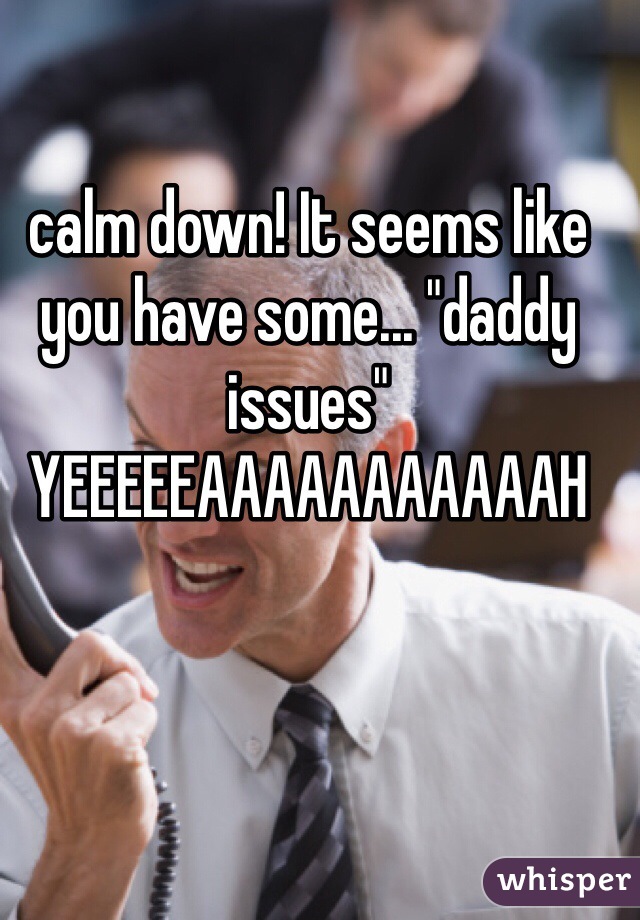 calm down! It seems like you have some... "daddy issues" YEEEEEAAAAAAAAAAAH