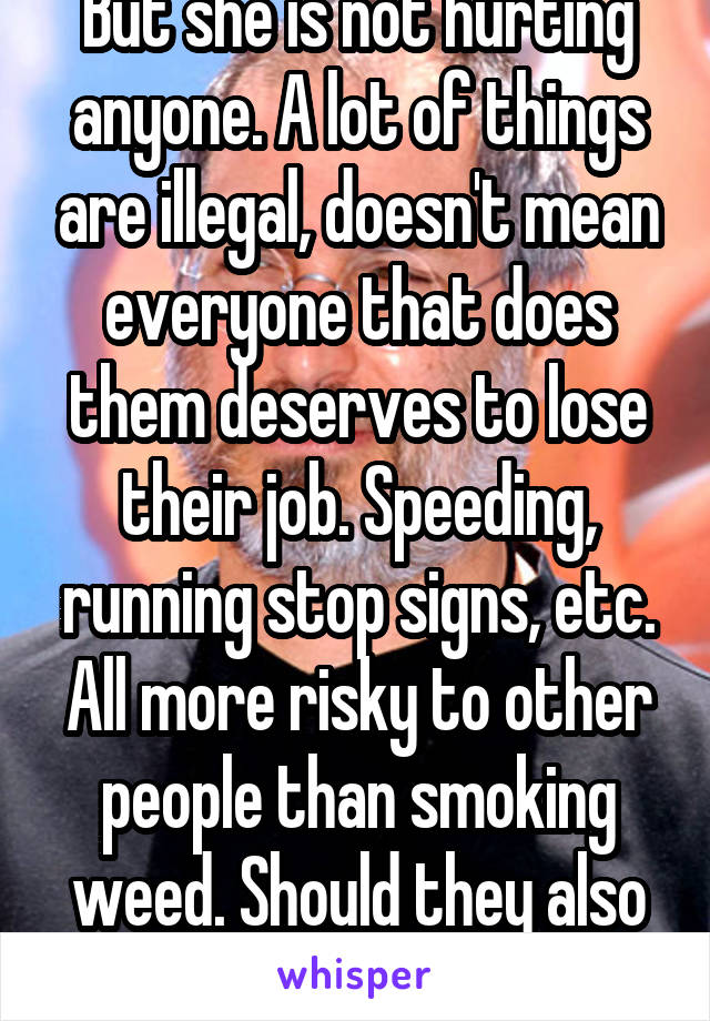 But she is not hurting anyone. A lot of things are illegal, doesn't mean everyone that does them deserves to lose their job. Speeding, running stop signs, etc. All more risky to other people than smoking weed. Should they also lose their jobs? 