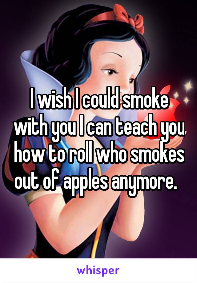 I wish I could smoke with you I can teach you how to roll who smokes out of apples anymore.  