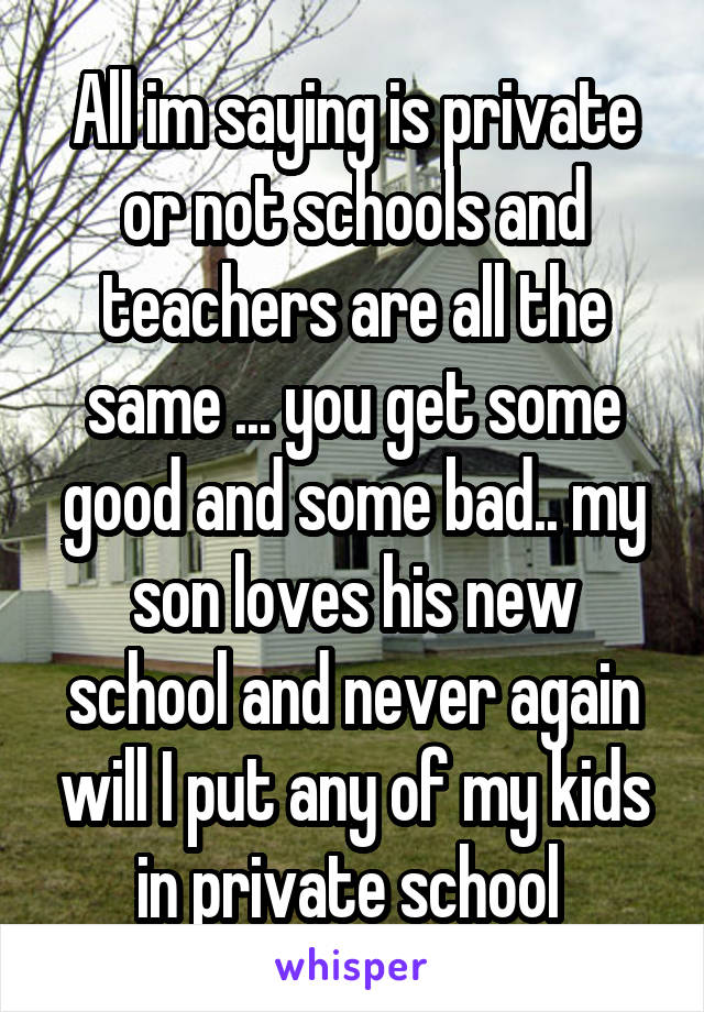 All im saying is private or not schools and teachers are all the same ... you get some good and some bad.. my son loves his new school and never again will I put any of my kids in private school 