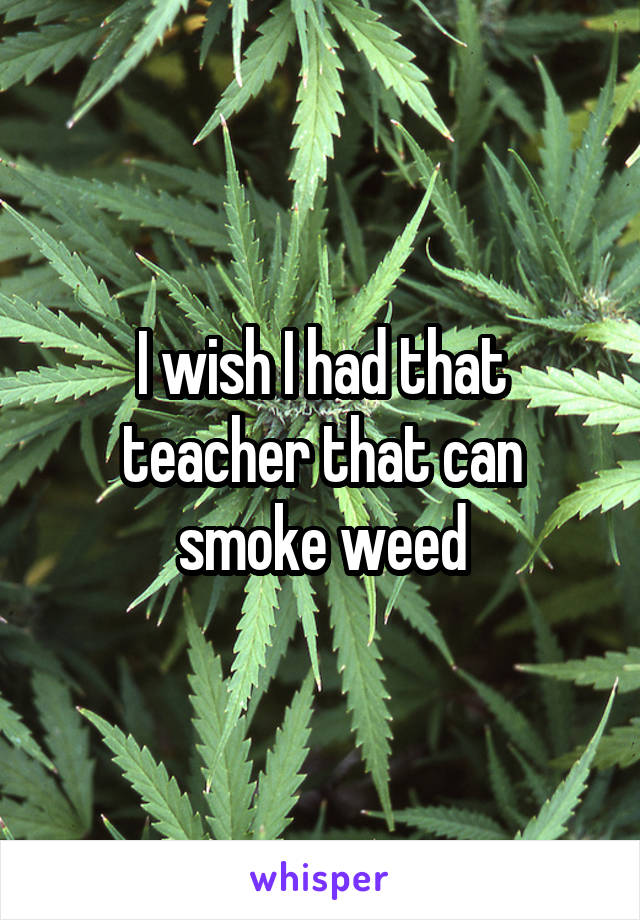 I wish I had that teacher that can smoke weed