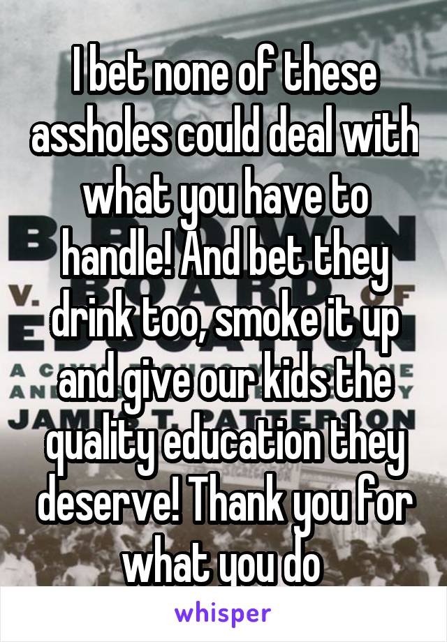 I bet none of these assholes could deal with what you have to handle! And bet they drink too, smoke it up and give our kids the quality education they deserve! Thank you for what you do 