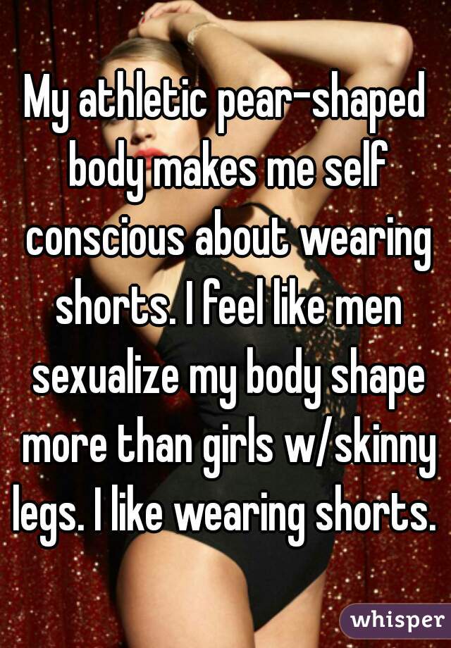 My athletic pear-shaped body makes me self conscious about wearing shorts.  I feel like men