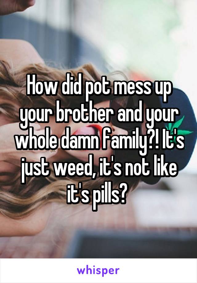 How did pot mess up your brother and your whole damn family?! It's just weed, it's not like it's pills? 