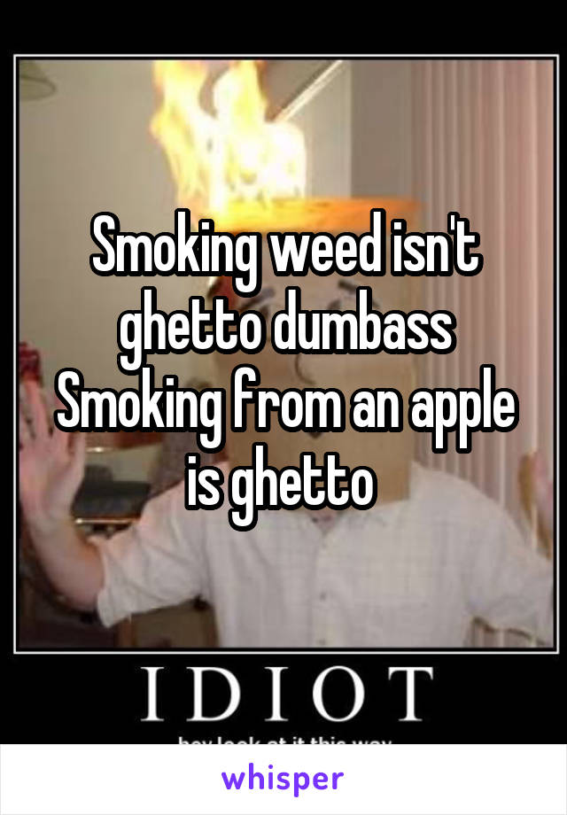 Smoking weed isn't ghetto dumbass
Smoking from an apple is ghetto 
