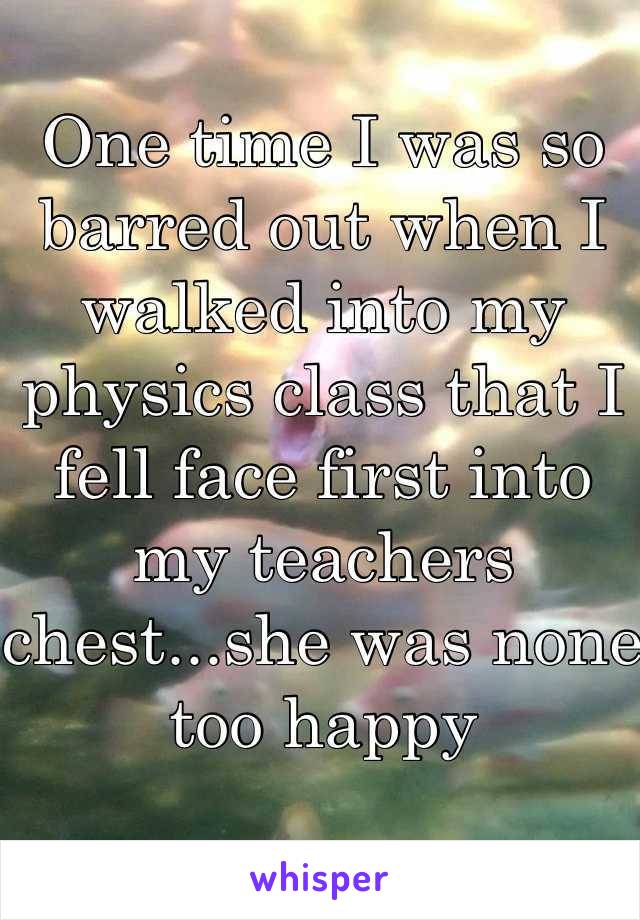 One time I was so barred out when I walked into my physics class that I fell face first into my teachers chest...she was none too happy