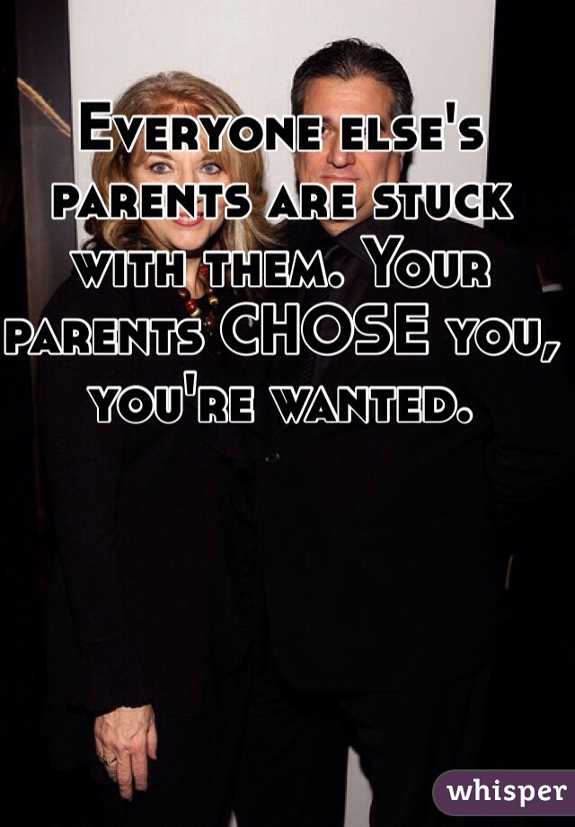 Everyone else's parents are stuck with them. Your parents CHOSE you, you're wanted. 