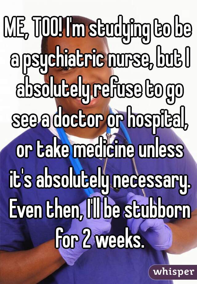 ME, TOO! I'm studying to be a psychiatric nurse, but I absolutely refuse to go see a doctor or hospital, or take medicine unless it's absolutely necessary. Even then, I'll be stubborn for 2 weeks.