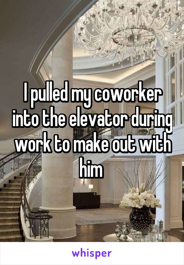 I pulled my coworker into the elevator during work to make out with him 