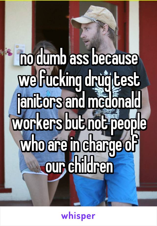no dumb ass because we fucking drug test janitors and mcdonald workers but not people who are in charge of our children