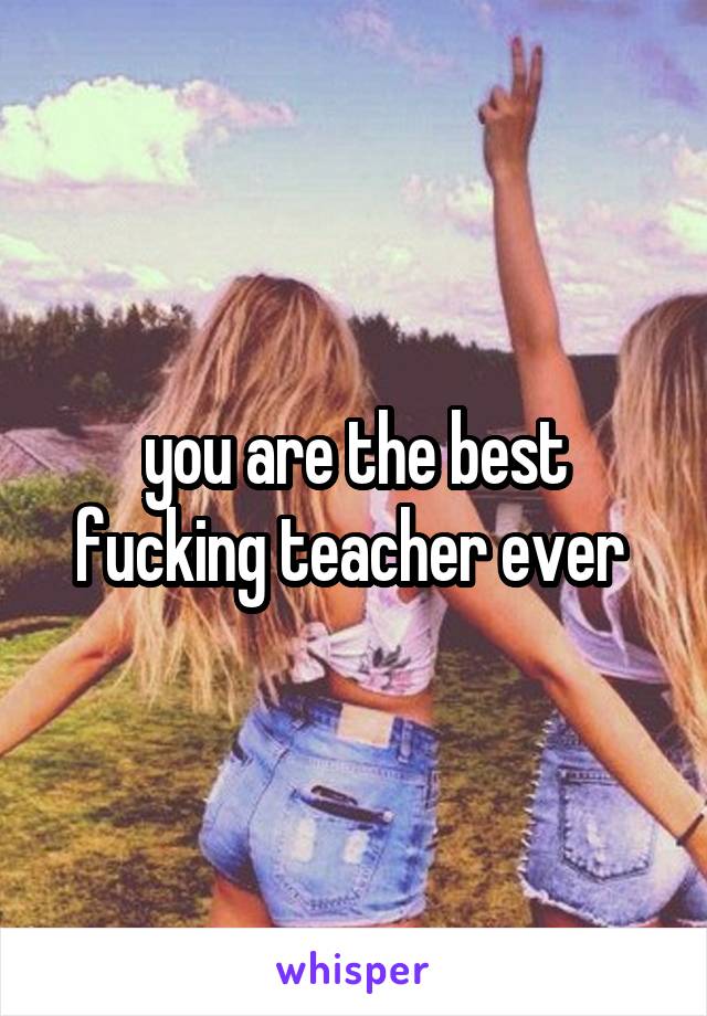 you are the best fucking teacher ever 