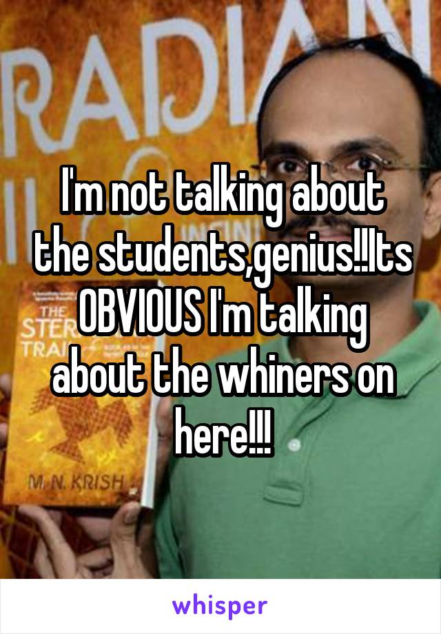 I'm not talking about the students,genius!!Its OBVIOUS I'm talking about the whiners on here!!!