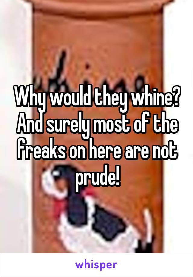 Why would they whine? And surely most of the freaks on here are not prude!