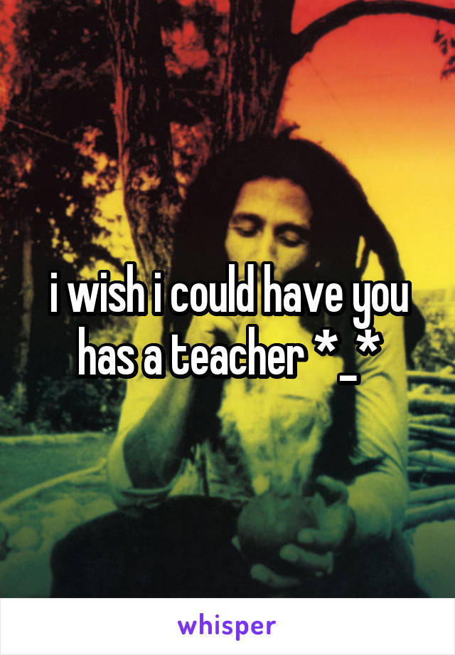 i wish i could have you has a teacher *_*