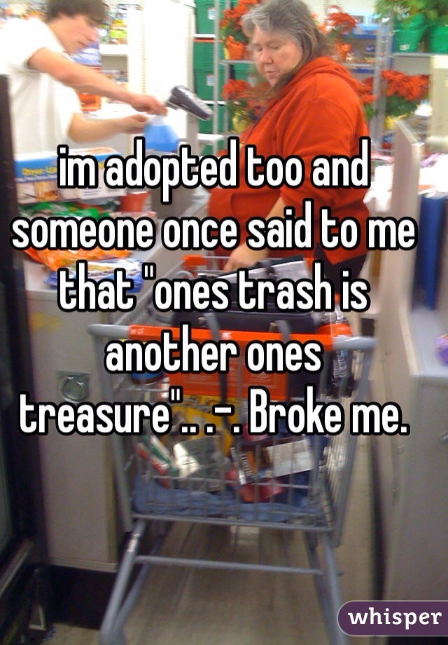 im adopted too and someone once said to me that "ones trash is another ones treasure".. .-. Broke me. 

