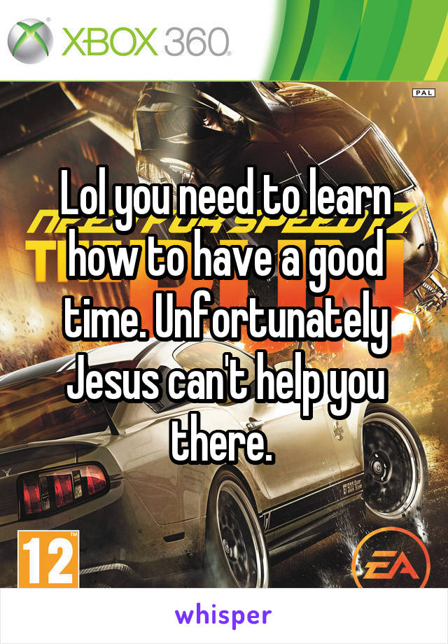 Lol you need to learn how to have a good time. Unfortunately Jesus can't help you there. 