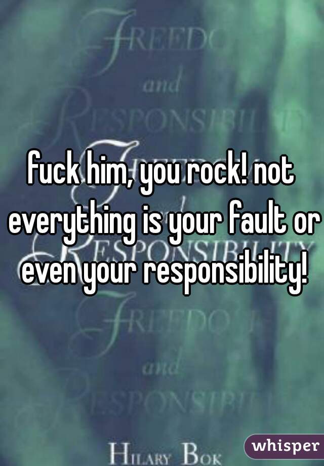 fuck him, you rock! not everything is your fault or even your responsibility!