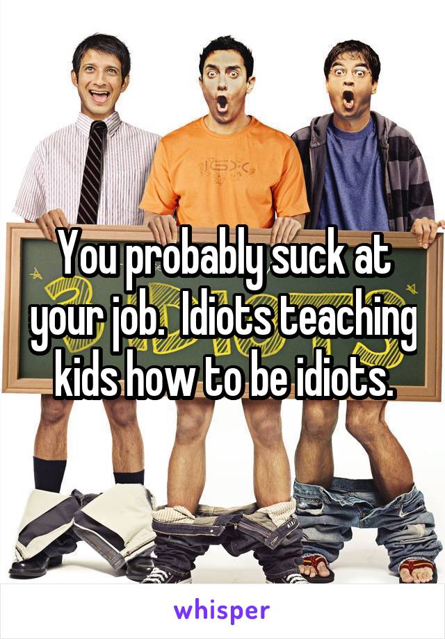 You probably suck at your job.  Idiots teaching kids how to be idiots.