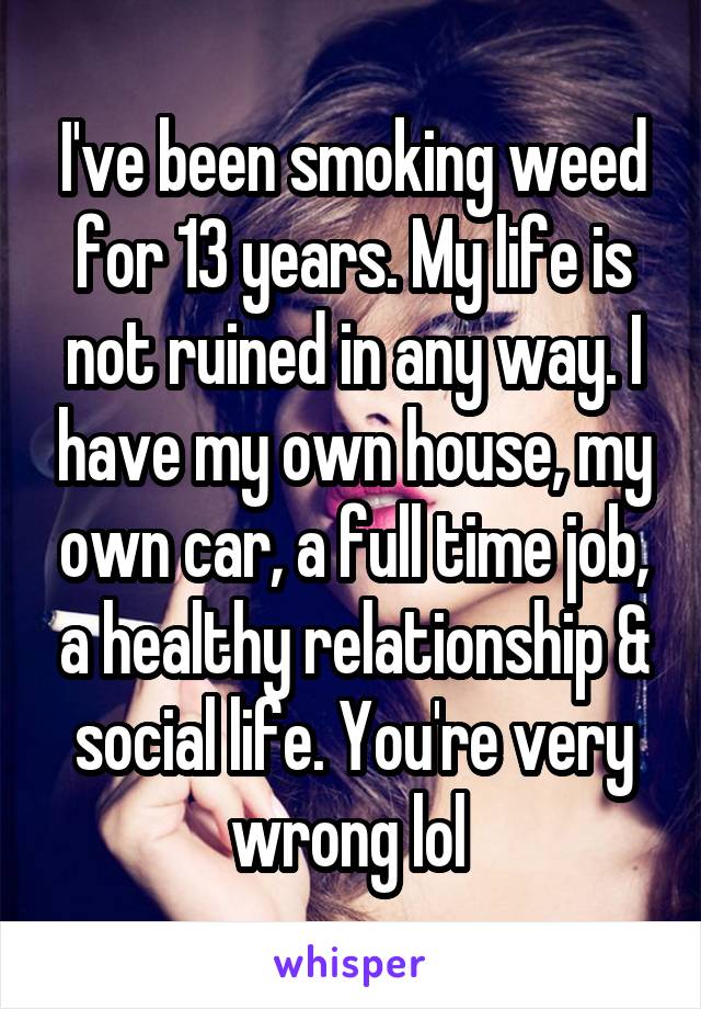 I've been smoking weed for 13 years. My life is not ruined in any way. I have my own house, my own car, a full time job, a healthy relationship & social life. You're very wrong lol 
