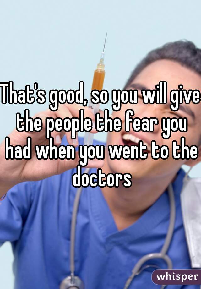 That's good, so you will give the people the fear you had when you went to the doctors