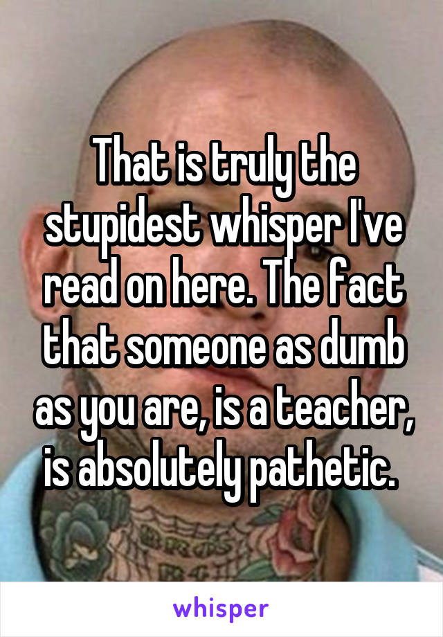 That is truly the stupidest whisper I've read on here. The fact that someone as dumb as you are, is a teacher, is absolutely pathetic. 
