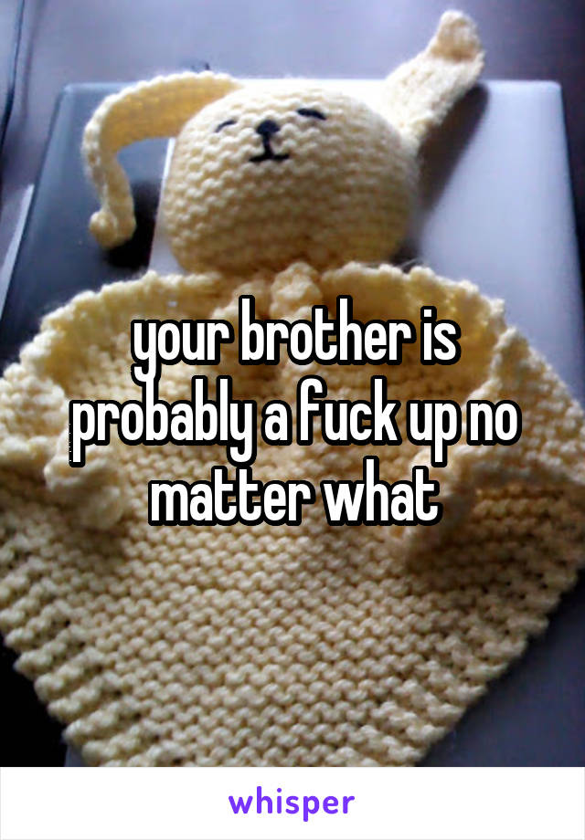 your brother is probably a fuck up no matter what