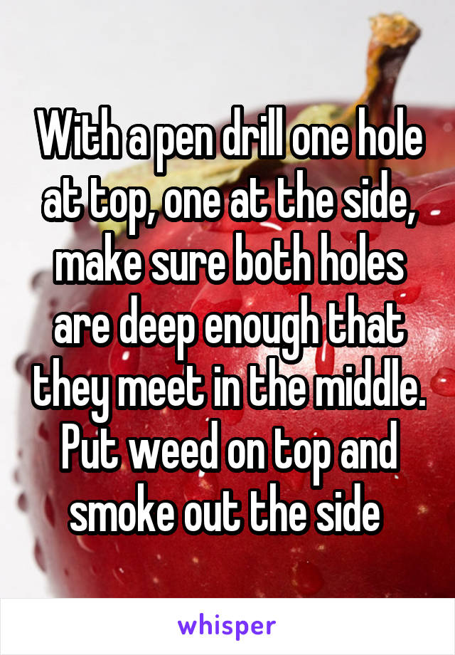With a pen drill one hole at top, one at the side, make sure both holes are deep enough that they meet in the middle. Put weed on top and smoke out the side 