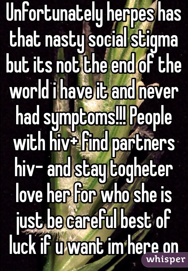 Unfortunately herpes has that nasty social stigma but its not the end of the world i have it and never had symptoms!!! People with hiv+ find partners hiv- and stay togheter  love her for who she is just be careful best of luck if u want im here on priv x