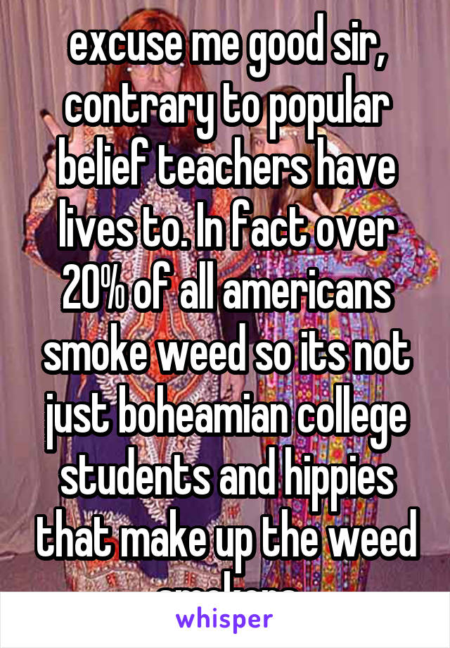 excuse me good sir, contrary to popular belief teachers have lives to. In fact over 20% of all americans smoke weed so its not just boheamian college students and hippies that make up the weed smokers