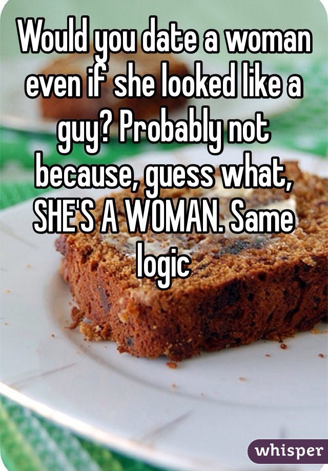Would you date a woman even if she looked like a guy? Probably not because, guess what, SHE'S A WOMAN. Same logic