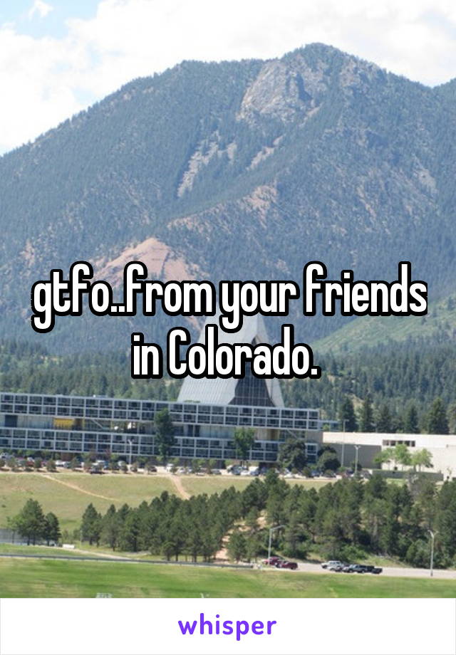 gtfo..from your friends in Colorado. 