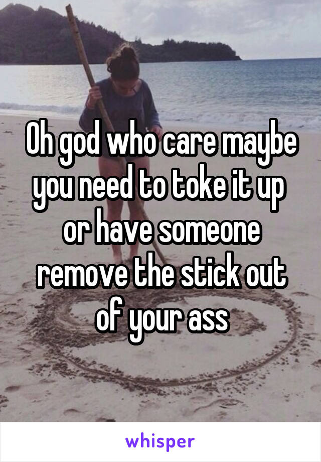 Oh god who care maybe you need to toke it up  or have someone remove the stick out of your ass