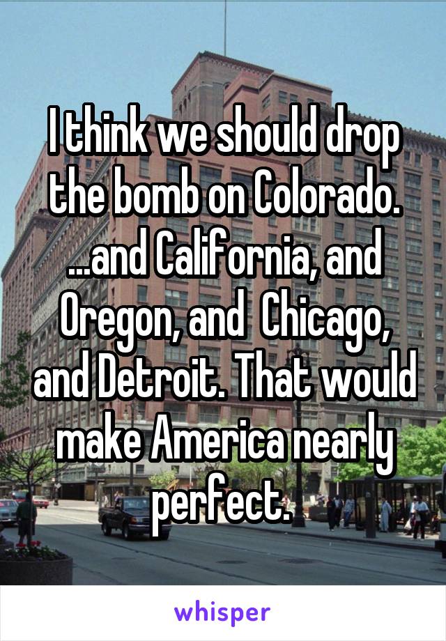 I think we should drop the bomb on Colorado. ...and California, and Oregon, and  Chicago, and Detroit. That would make America nearly perfect. 