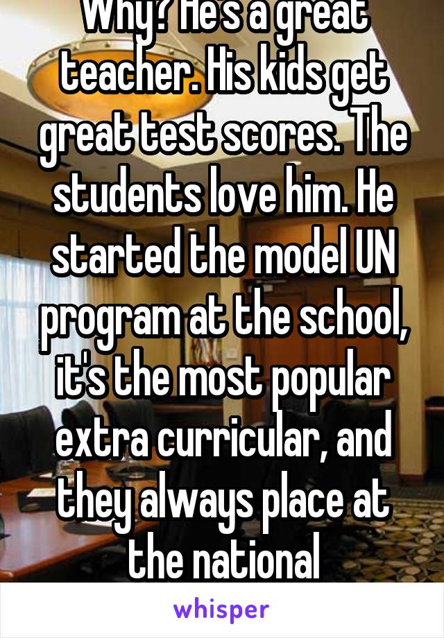 Why? He's a great teacher. His kids get great test scores. The students love him. He started the model UN program at the school, it's the most popular extra curricular, and they always place at the national conference. 