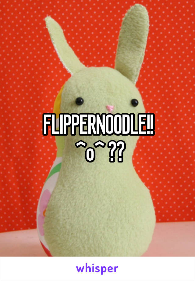 FLIPPERNOODLE!!
 ^o^ ♪♫