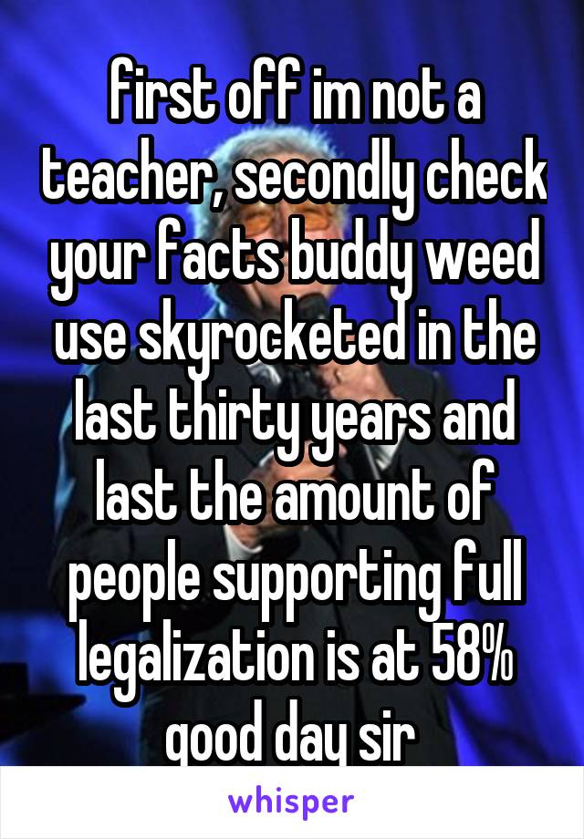 first off im not a teacher, secondly check your facts buddy weed use skyrocketed in the last thirty years and last the amount of people supporting full legalization is at 58% good day sir 