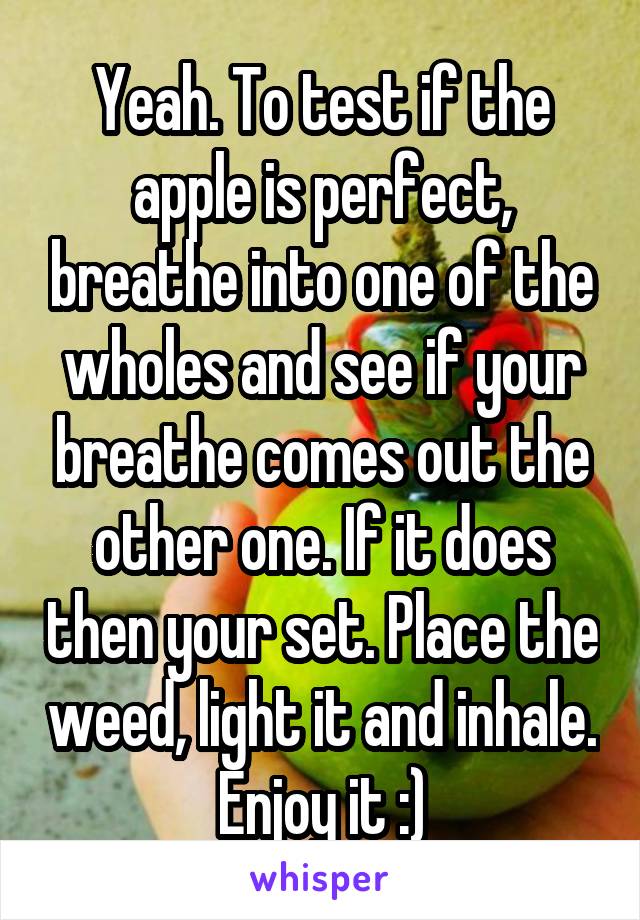 Yeah. To test if the apple is perfect, breathe into one of the wholes and see if your breathe comes out the other one. If it does then your set. Place the weed, light it and inhale. Enjoy it :)