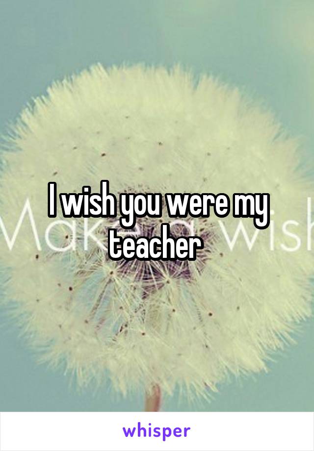 I wish you were my teacher 