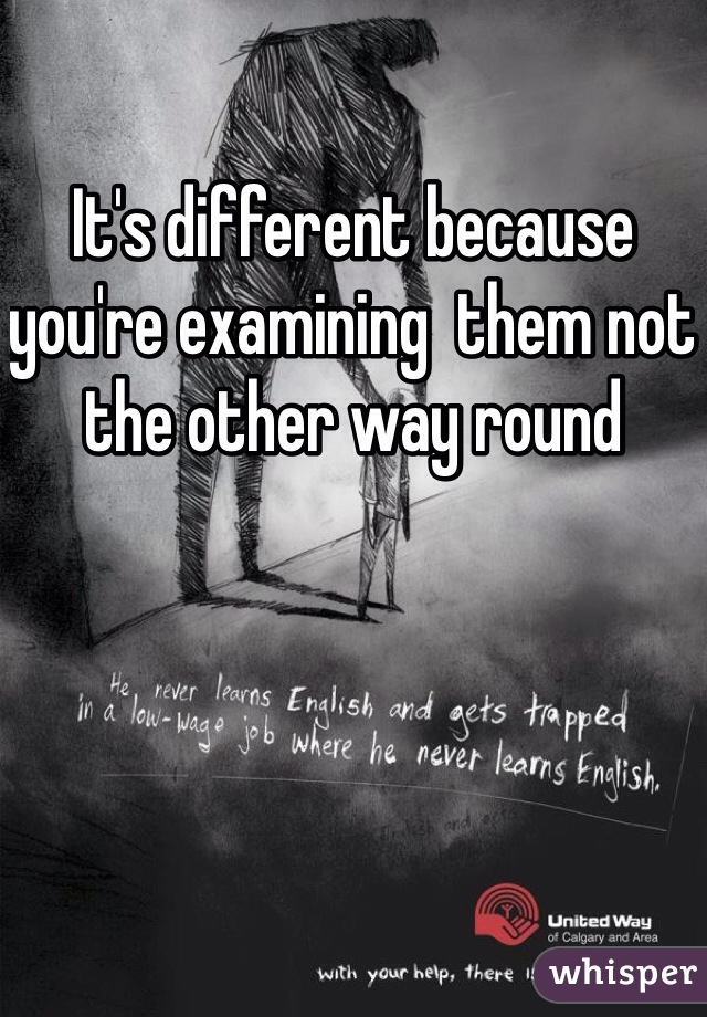 It's different because you're examining  them not the other way round  
