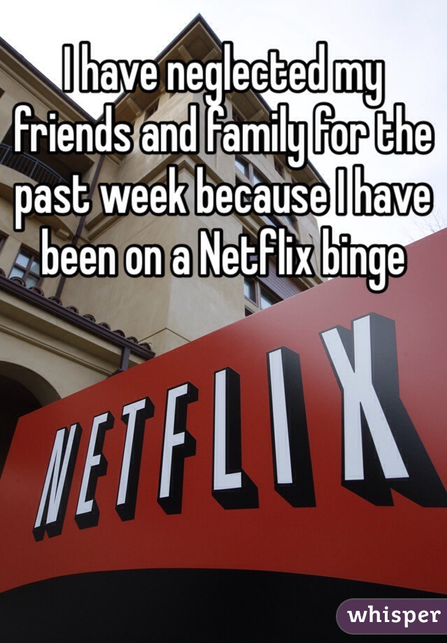 I have neglected my friends and family for the past week because I have been on a Netflix binge 