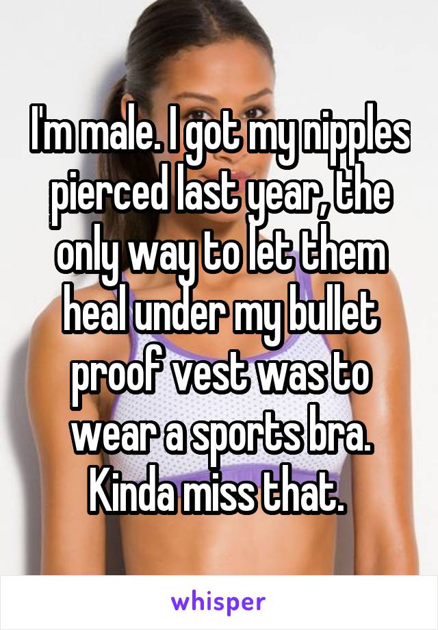 I'm male. I got my nipples pierced last year, the only way to let them heal under my bullet proof vest was to wear a sports bra. Kinda miss that. 