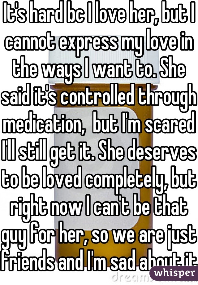 It's hard bc I love her, but I cannot express my love in the ways I want to. She said it's controlled through medication,  but I'm scared I'll still get it. She deserves to be loved completely, but right now I can't be that guy for her, so we are just friends and I'm sad about it. 