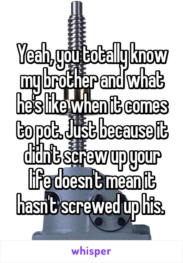 Yeah, you totally know my brother and what he's like when it comes to pot. Just because it didn't screw up your life doesn't mean it hasn't screwed up his. 