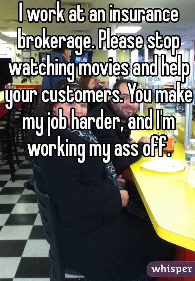 I work at an insurance brokerage. Please stop watching movies and help your customers. You make my job harder, and I'm working my ass off. 