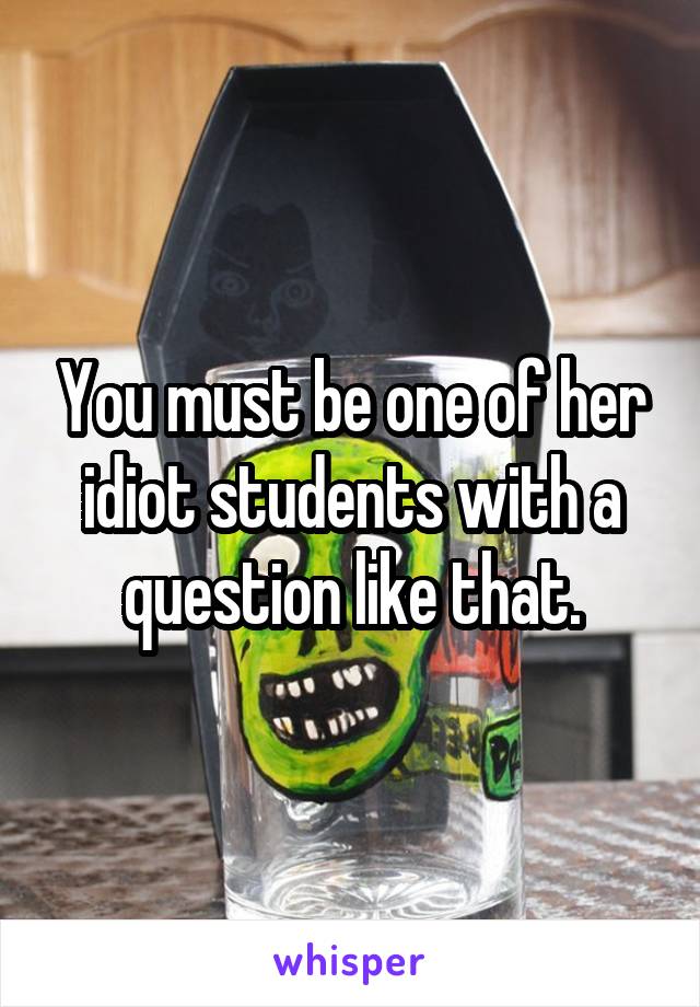 You must be one of her idiot students with a question like that.