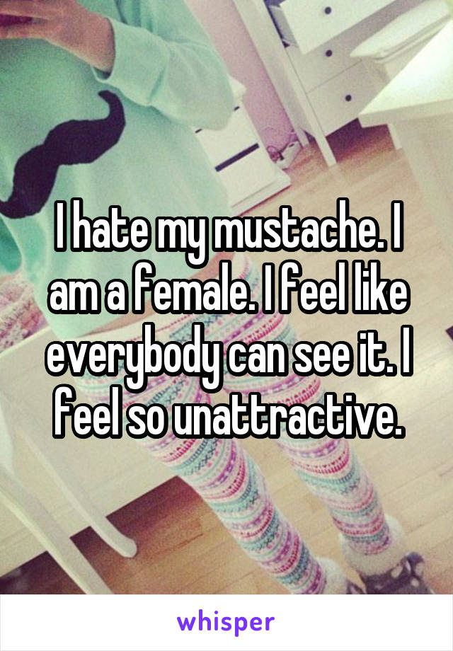 I hate my mustache. I am a female. I feel like everybody can see it. I feel so unattractive.