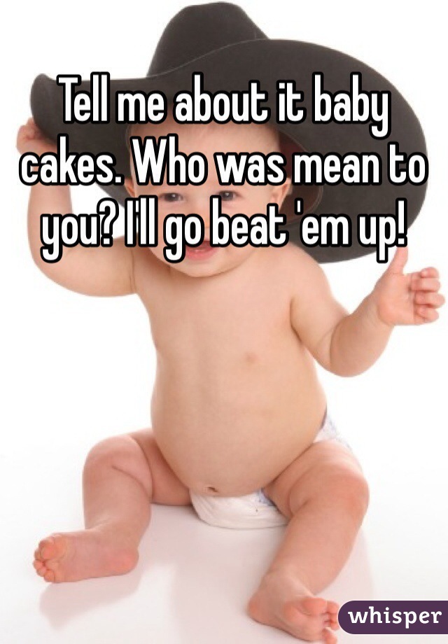 Tell me about it baby cakes. Who was mean to you? I'll go beat 'em up!